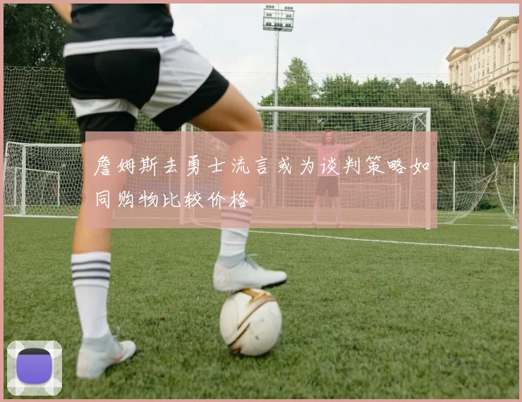 詹姆斯去勇士流言或为谈判策略如同购物比较价格