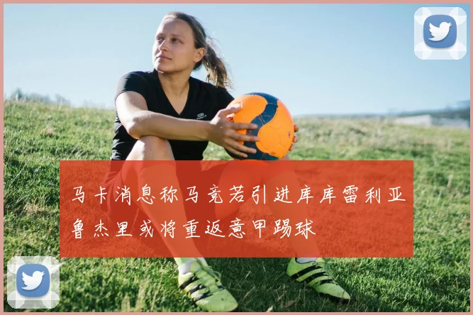 马卡消息称马竞若引进库库雷利亚鲁杰里或将重返意甲踢球