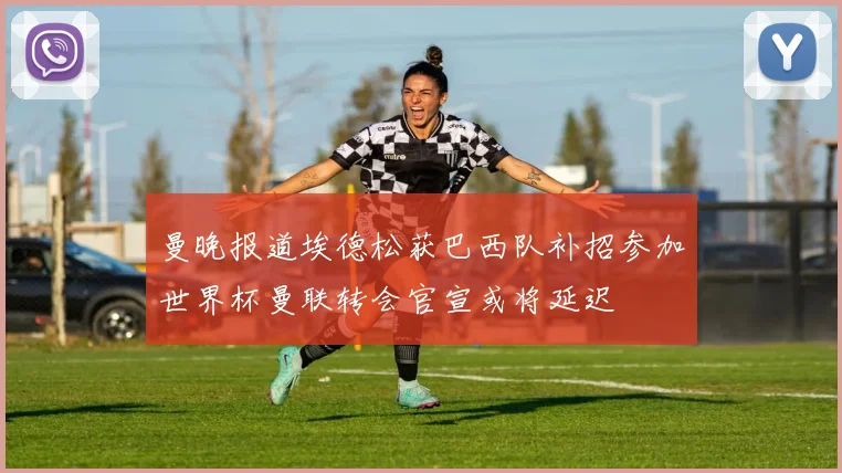 曼晚报道埃德松获巴西队补招参加世界杯曼联转会官宣或将延迟