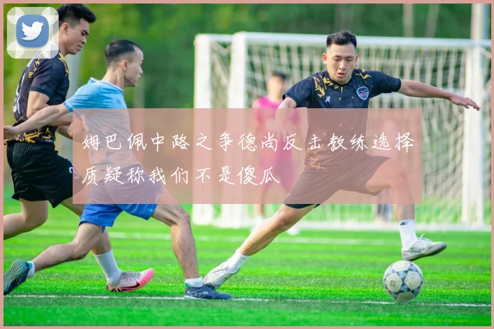 姆巴佩中路之争德尚反击教练选择质疑称我们不是傻瓜