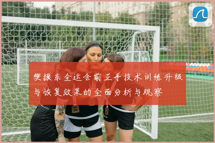 樊振东全运会前正手技术训练升级与恢复效果的全面分析与观察