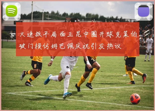 火速扳平局面玉昆中圈开球克莱伯破门模仿姆巴佩庆祝引发热议