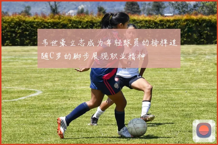 韦世豪立志成为年轻球员的榜样追随C罗的脚步展现职业精神
