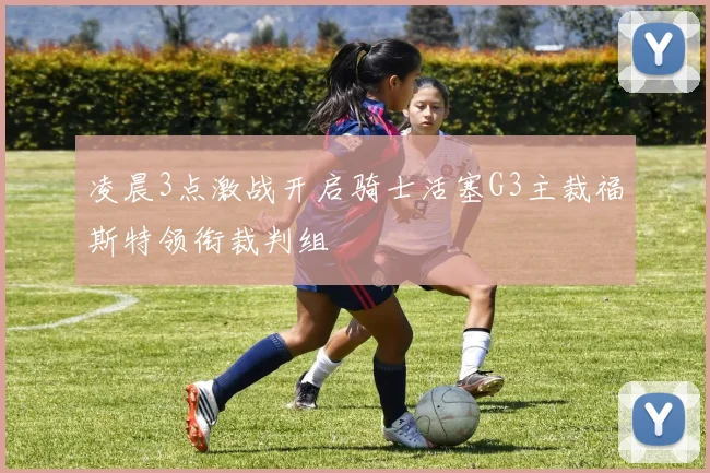 凌晨3点激战开启骑士活塞G3主裁福斯特领衔裁判组
