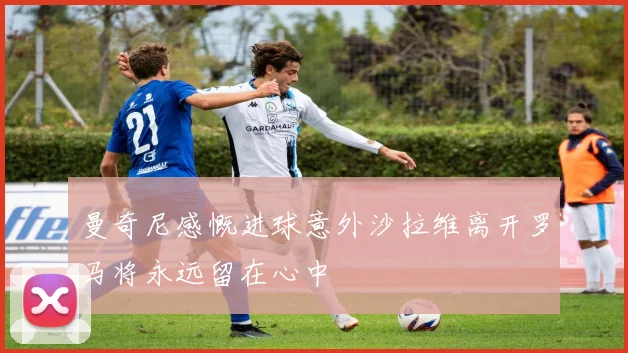 曼奇尼感慨进球意外沙拉维离开罗马将永远留在心中