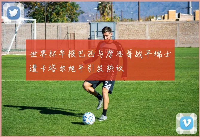 世界杯早报巴西与摩洛哥战平瑞士遭卡塔尔绝平引发热议