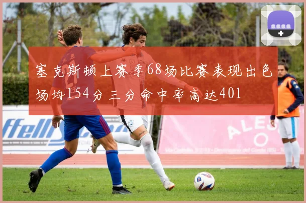 塞克斯顿上赛季68场比赛表现出色场均154分三分命中率高达401