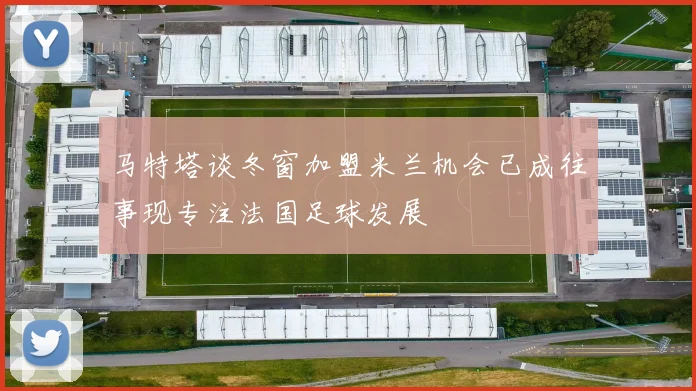 马特塔谈冬窗加盟米兰机会已成往事现专注法国足球发展