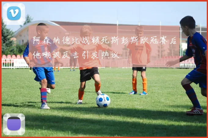 阿森纳德比战锁死斯彭斯欧冠赛后他嘲讽反击引发热议