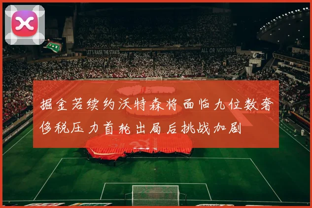掘金若续约沃特森将面临九位数奢侈税压力首轮出局后挑战加剧