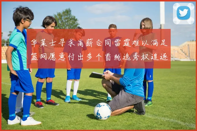 华莱士寻求高薪合同雷霆难以满足篮网愿意付出多个首轮选秀权追逐
