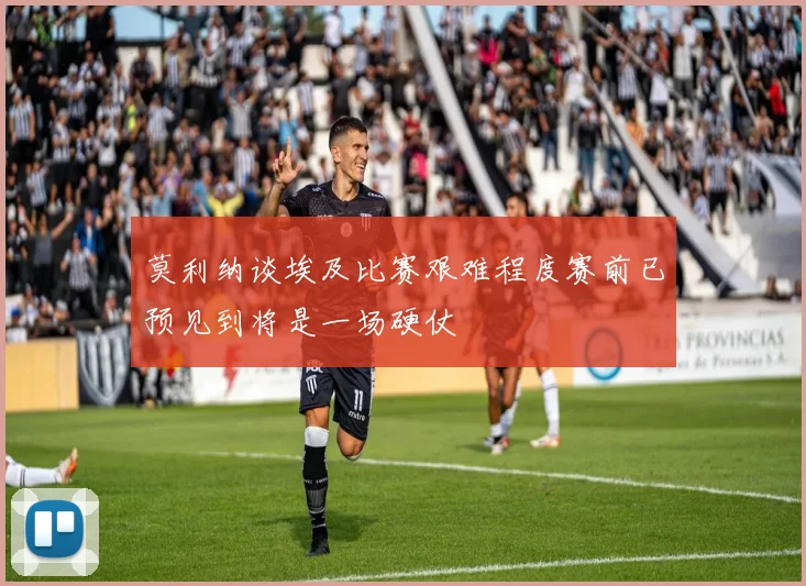 莫利纳谈埃及比赛艰难程度赛前已预见到将是一场硬仗