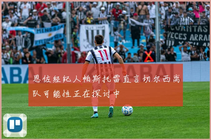 恩佐经纪人帕斯托雷直言切尔西离队可能性正在探讨中