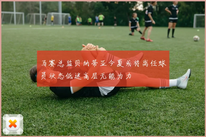 马赛总监贝纳蒂亚今夏或将离任球员状态低迷高层无能为力