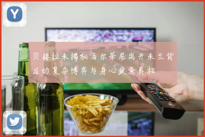 贝赫拉米揭秘马尔蒂尼离开米兰背后的复杂博弈与身心疲惫真相