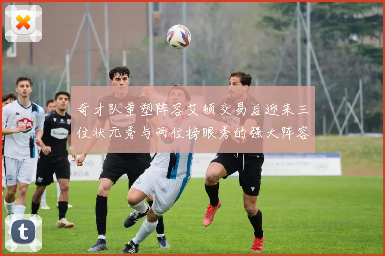 奇才队重塑阵容艾顿交易后迎来三位状元秀与两位榜眼秀的强大阵容