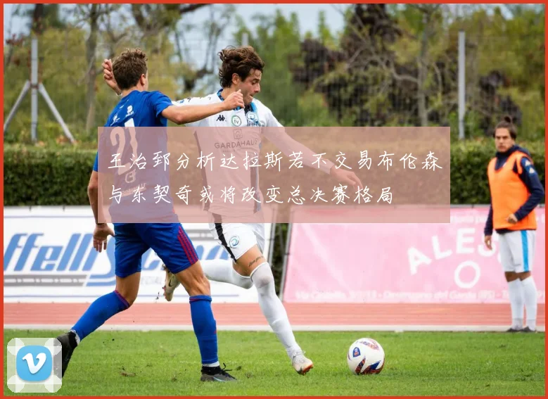 王治郅分析达拉斯若不交易布伦森与东契奇或将改变总决赛格局